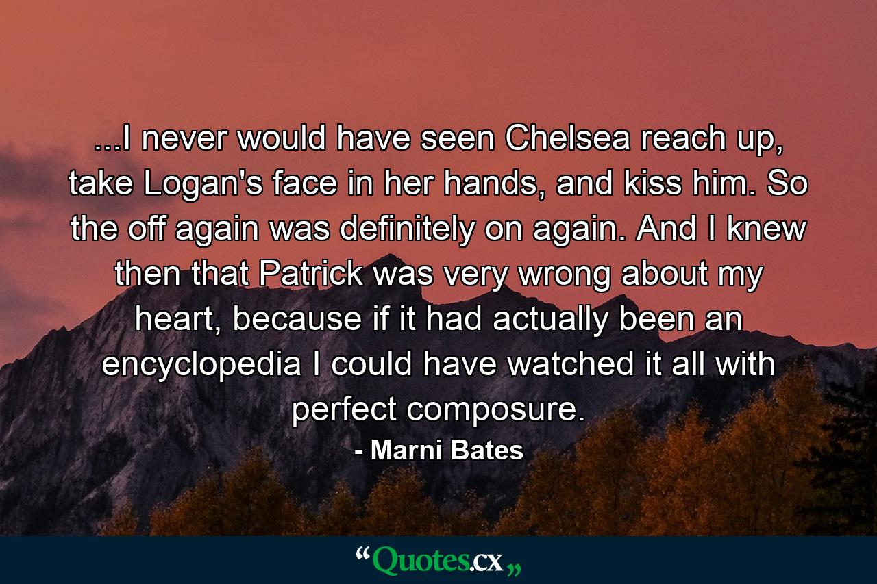 ...I never would have seen Chelsea reach up, take Logan's face in her hands, and kiss him. So the off again was definitely on again. And I knew then that Patrick was very wrong about my heart, because if it had actually been an encyclopedia I could have watched it all with perfect composure. - Quote by Marni Bates