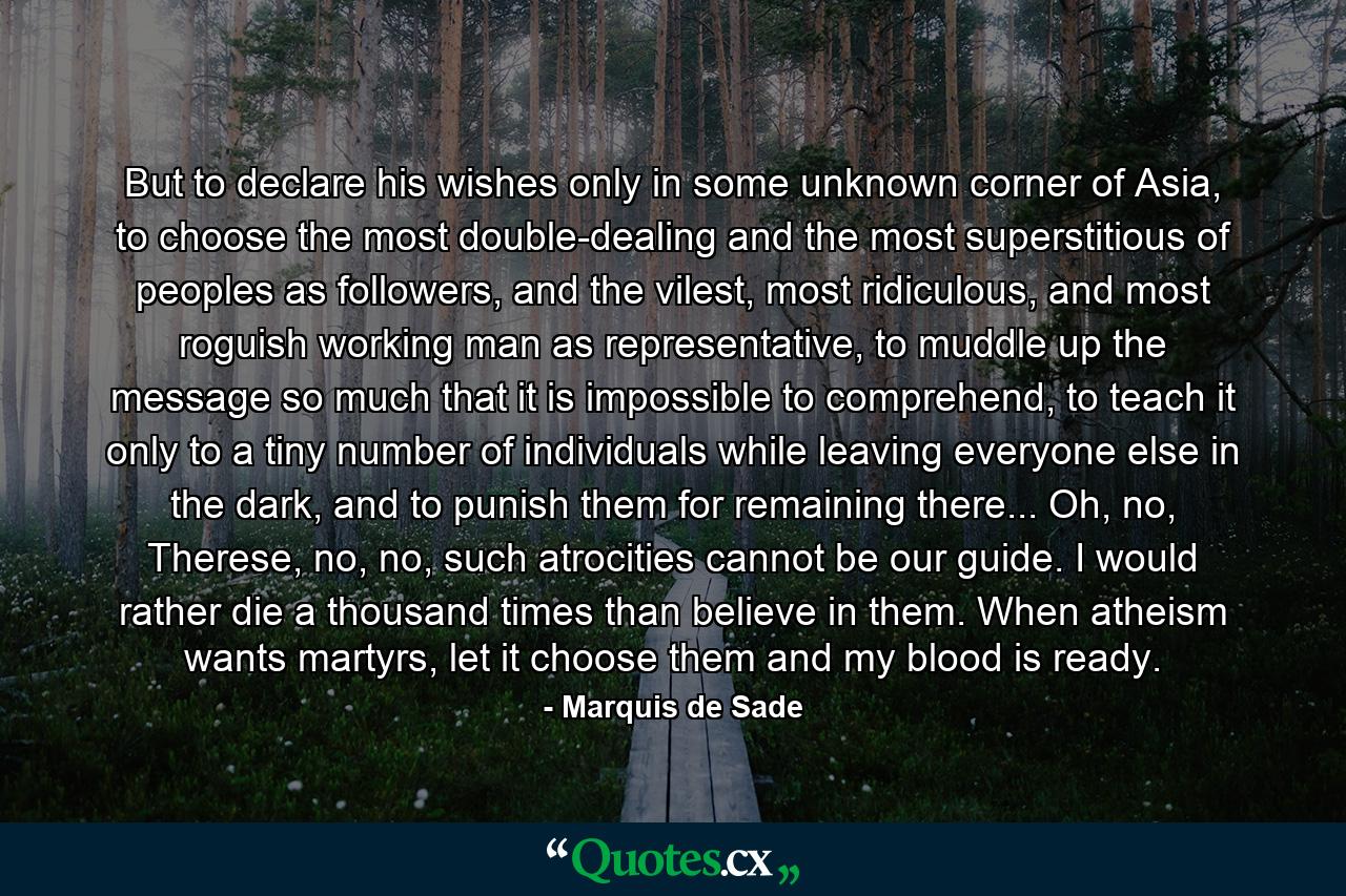 But to declare his wishes only in some unknown corner of Asia, to choose the most double-dealing and the most superstitious of peoples as followers, and the vilest, most ridiculous, and most roguish working man as representative, to muddle up the message so much that it is impossible to comprehend, to teach it only to a tiny number of individuals while leaving everyone else in the dark, and to punish them for remaining there... Oh, no, Therese, no, no, such atrocities cannot be our guide. I would rather die a thousand times than believe in them. When atheism wants martyrs, let it choose them and my blood is ready. - Quote by Marquis de Sade