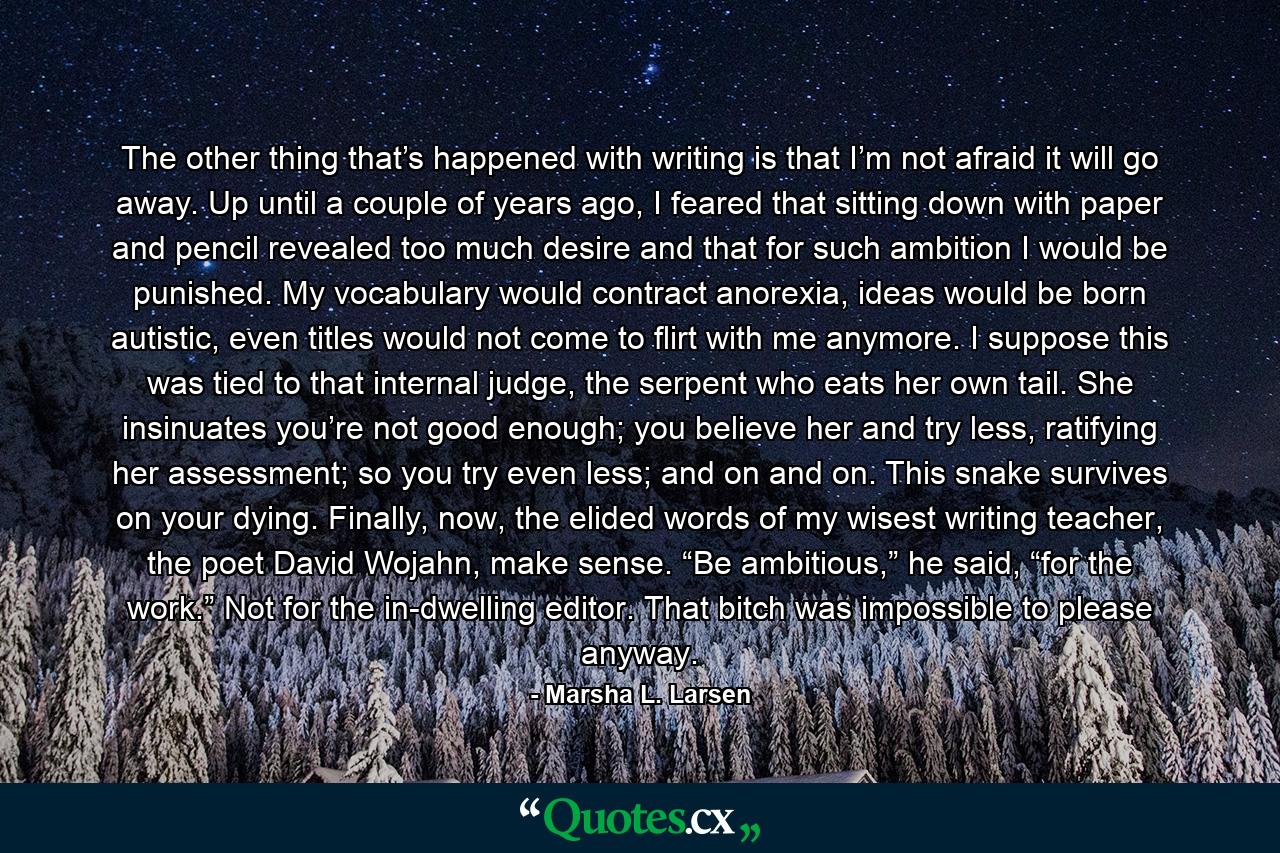 The other thing that’s happened with writing is that I’m not afraid it will go away. Up until a couple of years ago, I feared that sitting down with paper and pencil revealed too much desire and that for such ambition I would be punished. My vocabulary would contract anorexia, ideas would be born autistic, even titles would not come to flirt with me anymore. I suppose this was tied to that internal judge, the serpent who eats her own tail. She insinuates you’re not good enough; you believe her and try less, ratifying her assessment; so you try even less; and on and on. This snake survives on your dying. Finally, now, the elided words of my wisest writing teacher, the poet David Wojahn, make sense. “Be ambitious,” he said, “for the work.” Not for the in-dwelling editor. That bitch was impossible to please anyway. - Quote by Marsha L. Larsen