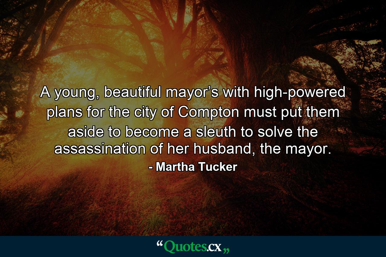 A young, beautiful mayor’s with high-powered plans for the city of Compton must put them aside to become a sleuth to solve the assassination of her husband, the mayor. - Quote by Martha Tucker