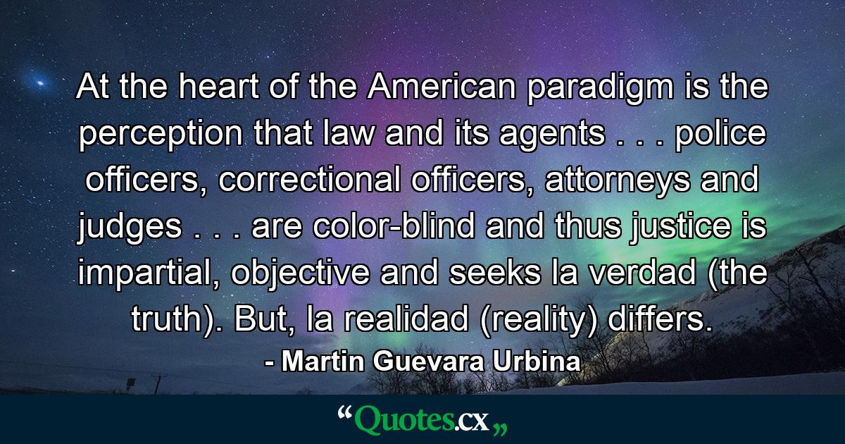 At the heart of the American paradigm is the perception that law and its agents . . . police officers, correctional officers, attorneys and judges . . . are color-blind and thus justice is impartial, objective and seeks la verdad (the truth). But, la realidad (reality) differs. - Quote by Martin Guevara Urbina