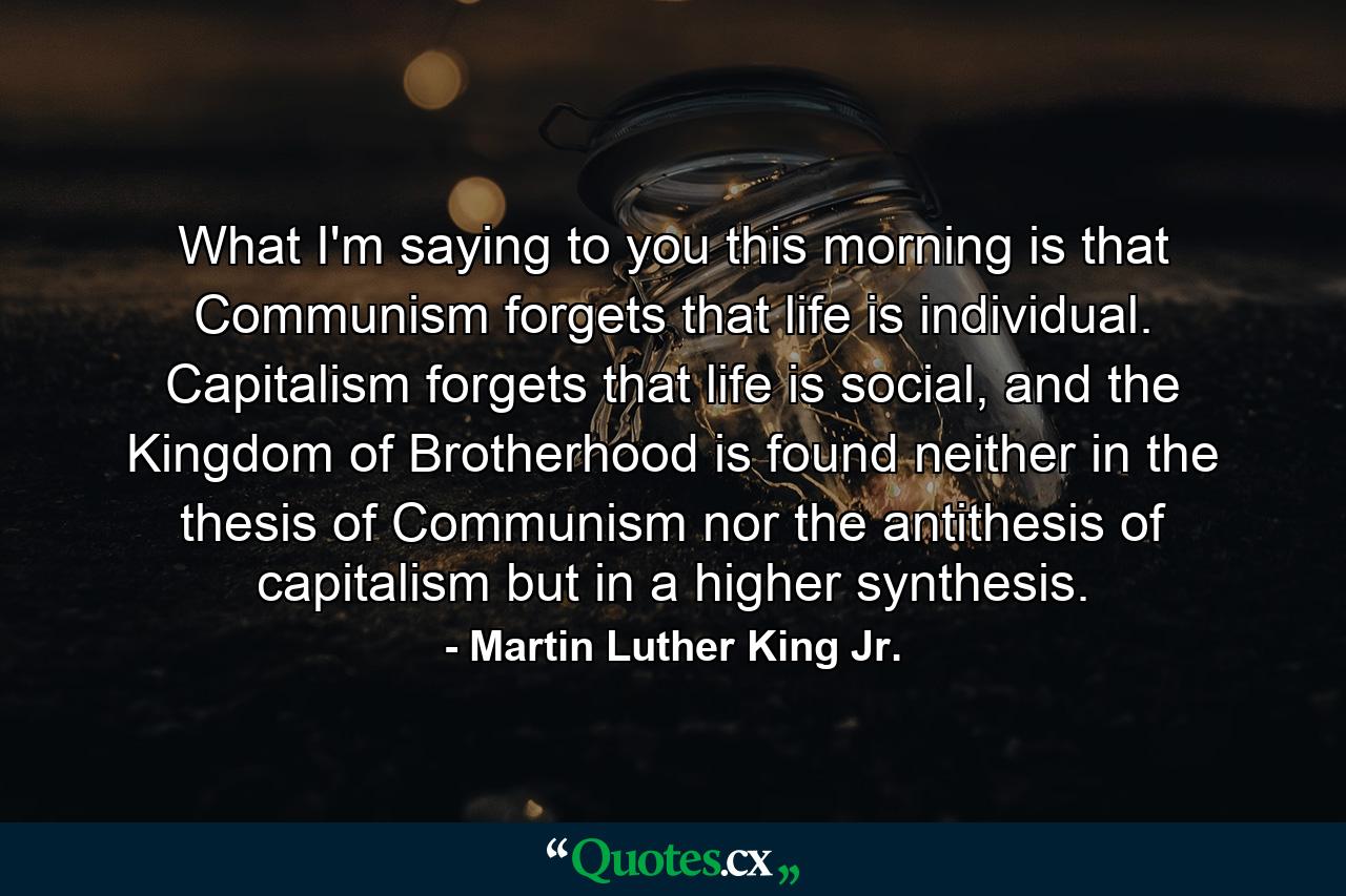 What I'm saying to you this morning is that Communism forgets that life is individual. Capitalism forgets that life is social, and the Kingdom of Brotherhood is found neither in the thesis of Communism nor the antithesis of capitalism but in a higher synthesis. - Quote by Martin Luther King Jr.