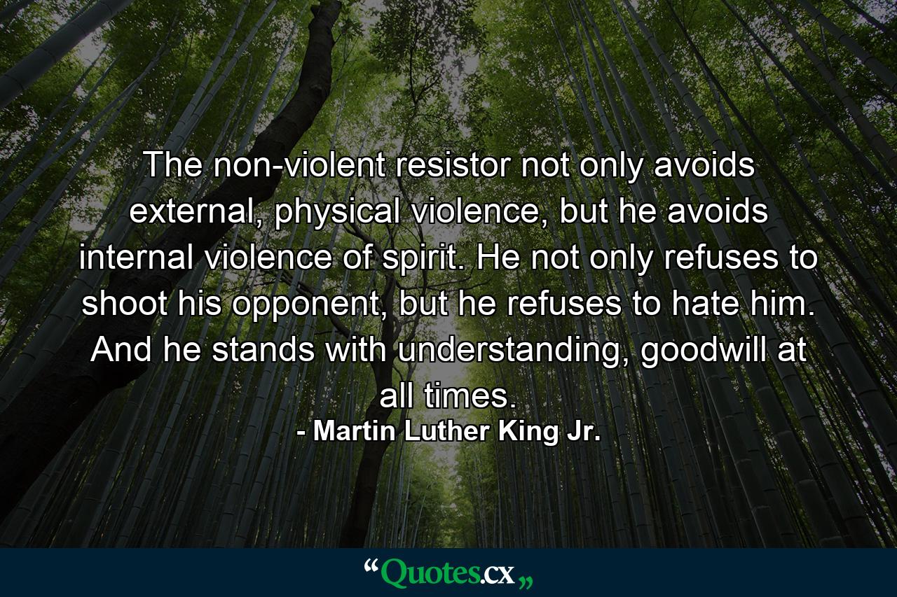 The non-violent resistor not only avoids external, physical violence, but he avoids internal violence of spirit. He not only refuses to shoot his opponent, but he refuses to hate him. And he stands with understanding, goodwill at all times. - Quote by Martin Luther King Jr.