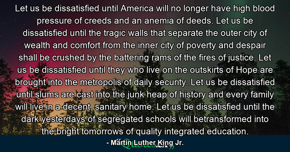 Let us be dissatisfied until America will no longer have high blood pressure of creeds and an anemia of deeds. Let us be dissatisfied until the tragic walls that separate the outer city of wealth and comfort from the inner city of poverty and despair shall be crushed by the battering rams of the fires of justice. Let us be dissatisfied until they who live on the outskirts of Hope are brought into the metropolis of daily security. Let us be dissatisfied until slums are cast into the junk heap of history and every family will live in a decent, sanitary home. Let us be dissatisfied until the dark yesterdays of segregated schools will betransformed into the bright tomorrows of quality integrated education. - Quote by Martin Luther King Jr.