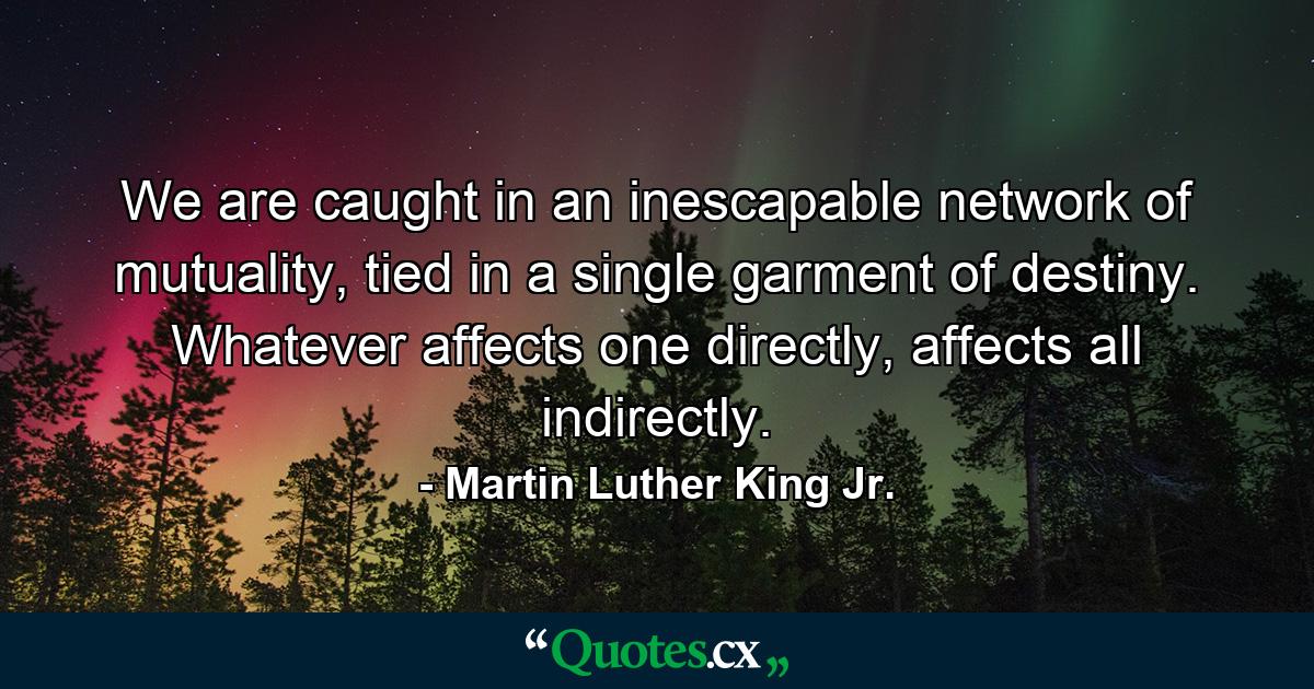 We are caught in an inescapable network of mutuality, tied in a single garment of destiny. Whatever affects one directly, affects all indirectly. - Quote by Martin Luther King Jr.