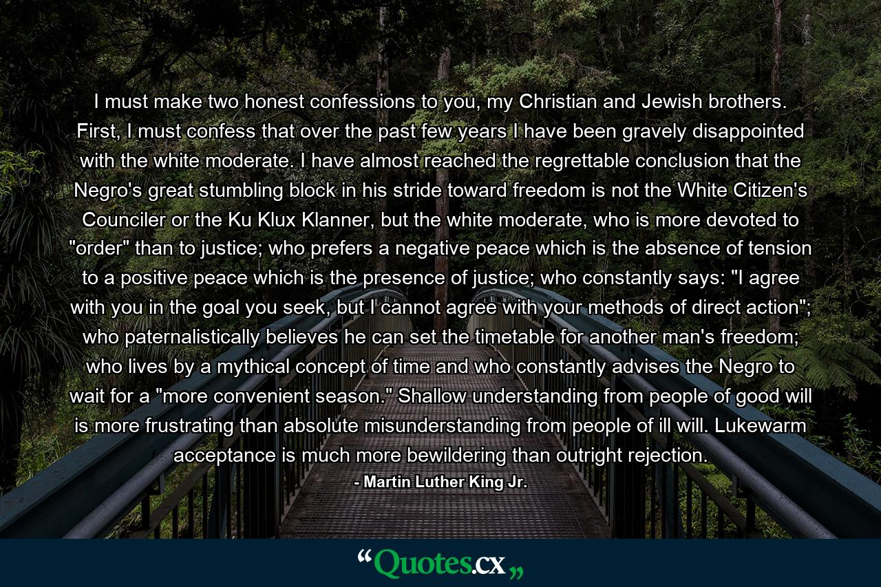 I must make two honest confessions to you, my Christian and Jewish brothers. First, I must confess that over the past few years I have been gravely disappointed with the white moderate. I have almost reached the regrettable conclusion that the Negro's great stumbling block in his stride toward freedom is not the White Citizen's Counciler or the Ku Klux Klanner, but the white moderate, who is more devoted to 