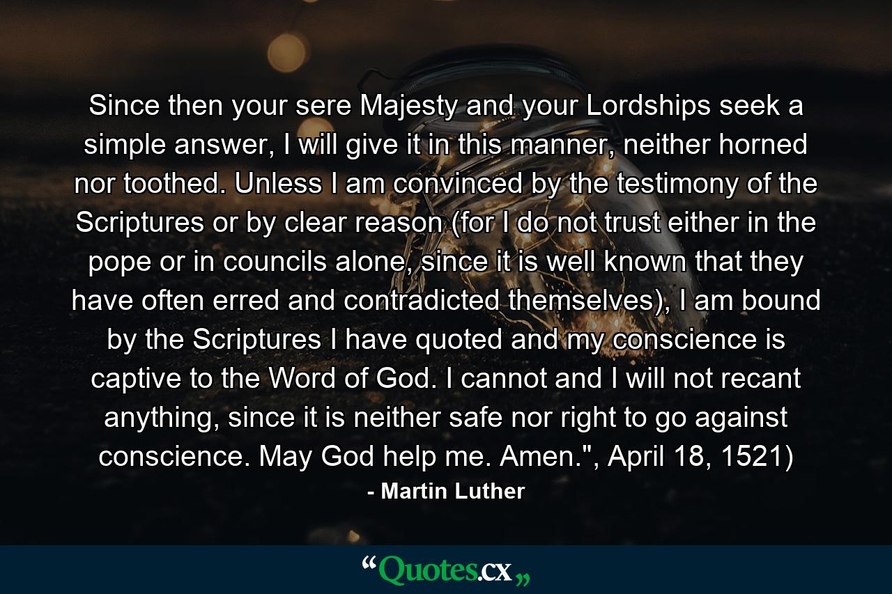 Since then your sere Majesty and your Lordships seek a simple answer, I will give it in this manner, neither horned nor toothed. Unless I am convinced by the testimony of the Scriptures or by clear reason (for I do not trust either in the pope or in councils alone, since it is well known that they have often erred and contradicted themselves), I am bound by the Scriptures I have quoted and my conscience is captive to the Word of God. I cannot and I will not recant anything, since it is neither safe nor right to go against conscience. May God help me. Amen.