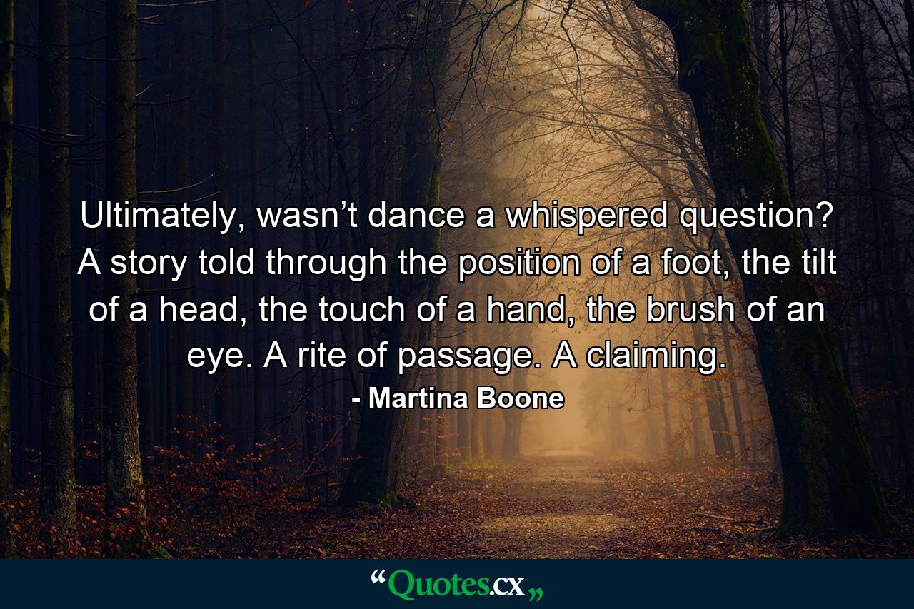 Ultimately, wasn’t dance a whispered question? A story told through the position of a foot, the tilt of a head, the touch of a hand, the brush of an eye. A rite of passage. A claiming. - Quote by Martina Boone