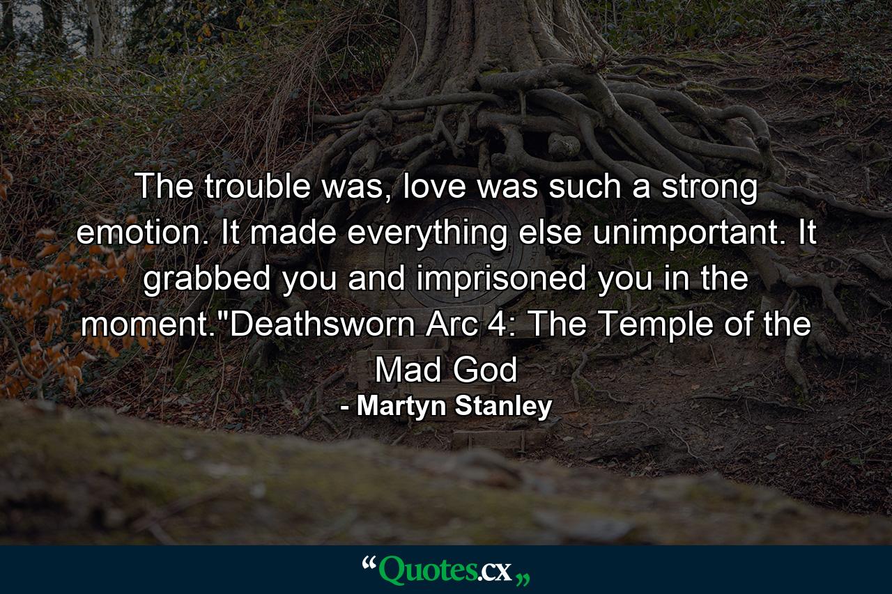 The trouble was, love was such a strong emotion. It made everything else unimportant. It grabbed you and imprisoned you in the moment.