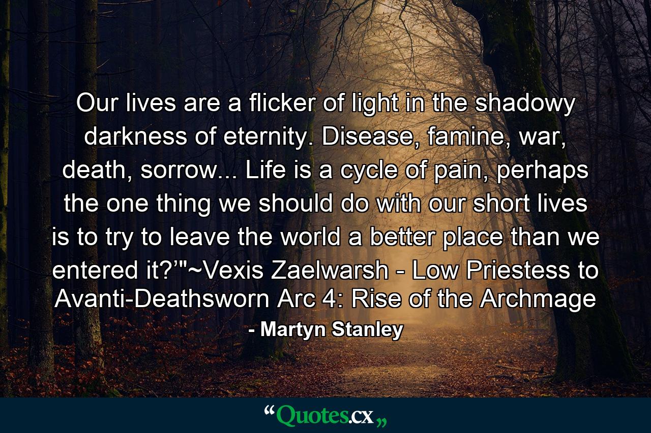 Our lives are a flicker of light in the shadowy darkness of eternity. Disease, famine, war, death, sorrow... Life is a cycle of pain, perhaps the one thing we should do with our short lives is to try to leave the world a better place than we entered it?’