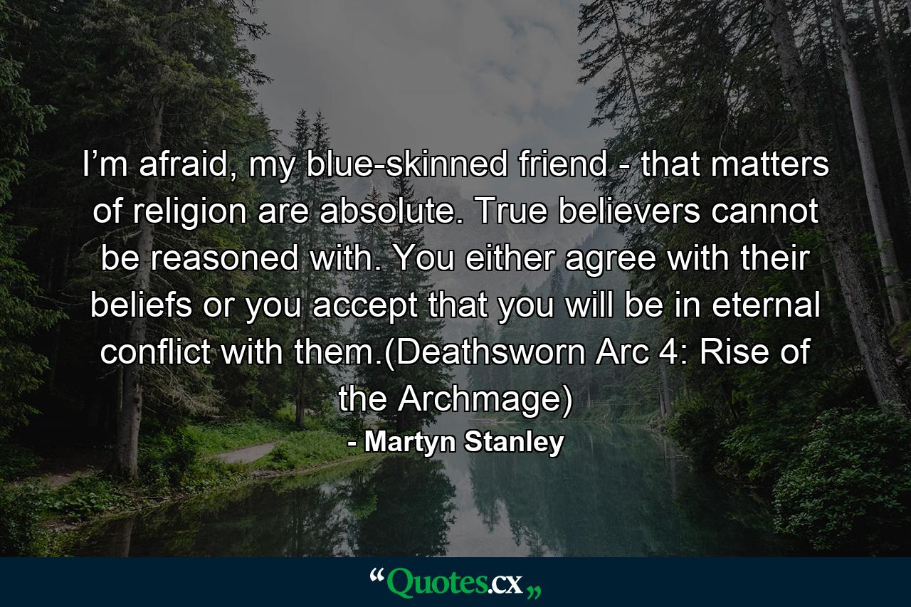 I’m afraid, my blue-skinned friend - that matters of religion are absolute. True believers cannot be reasoned with. You either agree with their beliefs or you accept that you will be in eternal conflict with them.(Deathsworn Arc 4: Rise of the Archmage) - Quote by Martyn Stanley