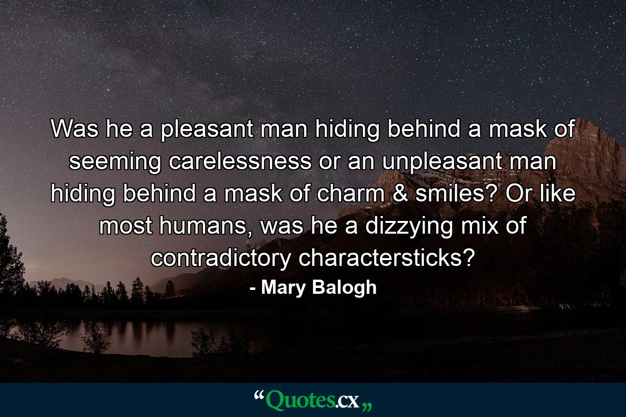 Was he a pleasant man hiding behind a mask of seeming carelessness or an unpleasant man hiding behind a mask of charm & smiles? Or like most humans, was he a dizzying mix of contradictory charactersticks? - Quote by Mary Balogh