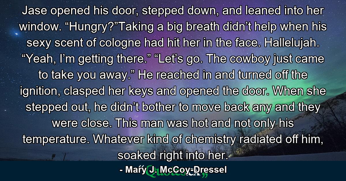 Jase opened his door, stepped down, and leaned into her window. “Hungry?”Taking a big breath didn’t help when his sexy scent of cologne had hit her in the face. Hallelujah. “Yeah, I’m getting there.” “Let’s go. The cowboy just came to take you away.” He reached in and turned off the ignition, clasped her keys and opened the door. When she stepped out, he didn’t bother to move back any and they were close. This man was hot and not only his temperature. Whatever kind of chemistry radiated off him, soaked right into her. - Quote by Mary J. McCoy-Dressel