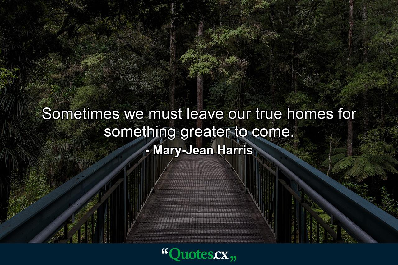 Sometimes we must leave our true homes for something greater to come. - Quote by Mary-Jean Harris