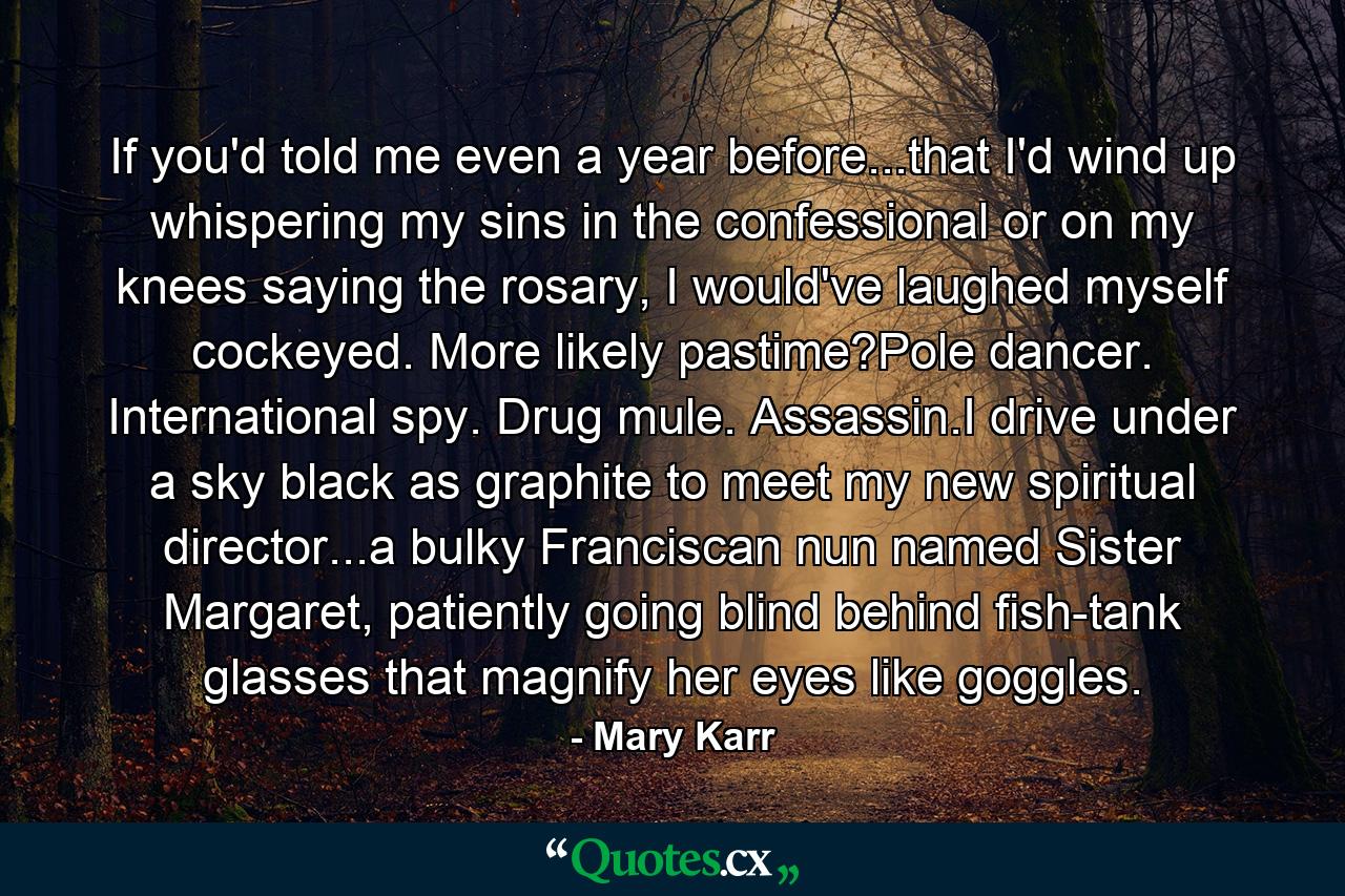 If you'd told me even a year before...that I'd wind up whispering my sins in the confessional or on my knees saying the rosary, I would've laughed myself cockeyed. More likely pastime?Pole dancer. International spy. Drug mule. Assassin.I drive under a sky black as graphite to meet my new spiritual director...a bulky Franciscan nun named Sister Margaret, patiently going blind behind fish-tank glasses that magnify her eyes like goggles. - Quote by Mary Karr