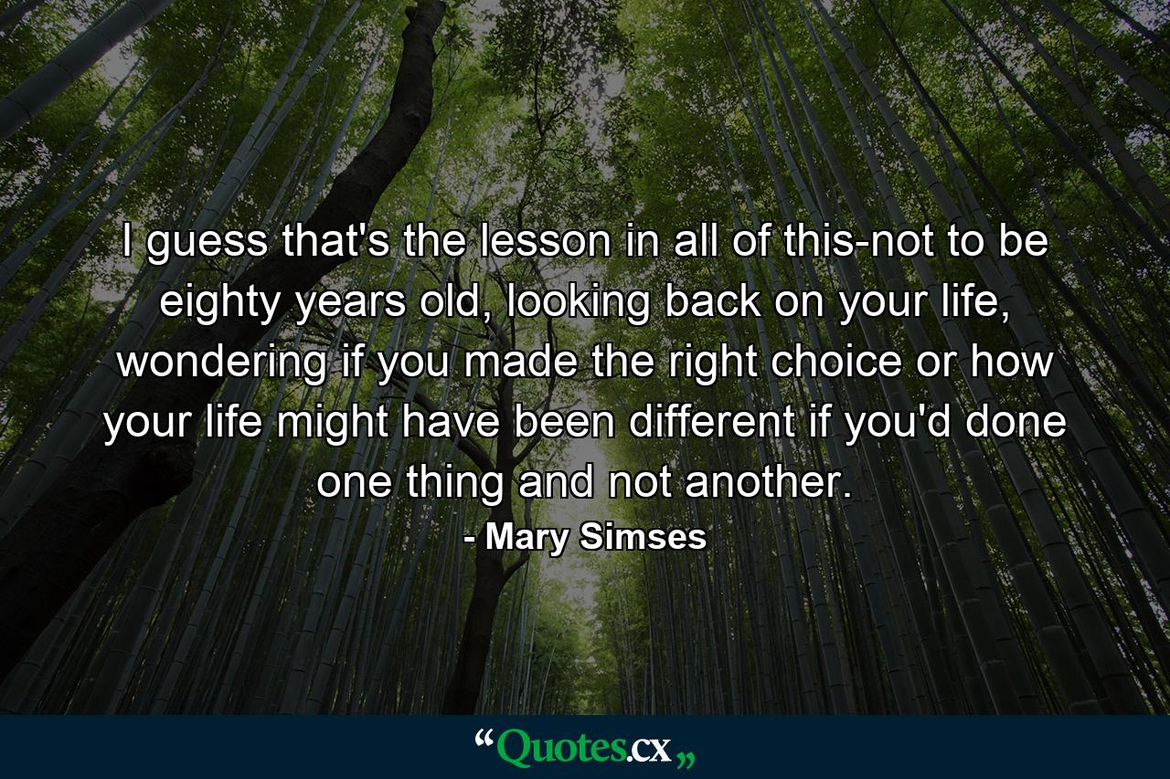 I guess that's the lesson in all of this-not to be eighty years old, looking back on your life, wondering if you made the right choice or how your life might have been different if you'd done one thing and not another. - Quote by Mary Simses