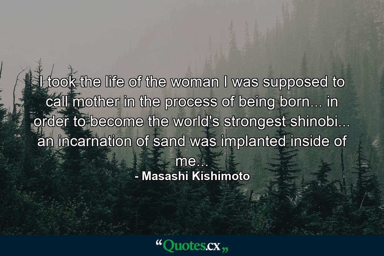 I took the life of the woman I was supposed to call mother in the process of being born... in order to become the world's strongest shinobi... an incarnation of sand was implanted inside of me... - Quote by Masashi Kishimoto