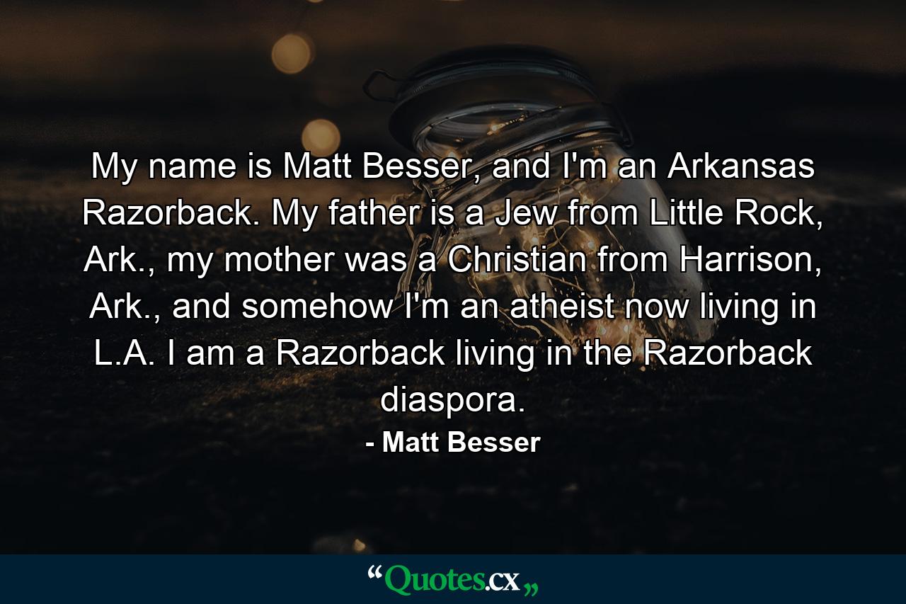 My name is Matt Besser, and I'm an Arkansas Razorback. My father is a Jew from Little Rock, Ark., my mother was a Christian from Harrison, Ark., and somehow I'm an atheist now living in L.A. I am a Razorback living in the Razorback diaspora. - Quote by Matt Besser