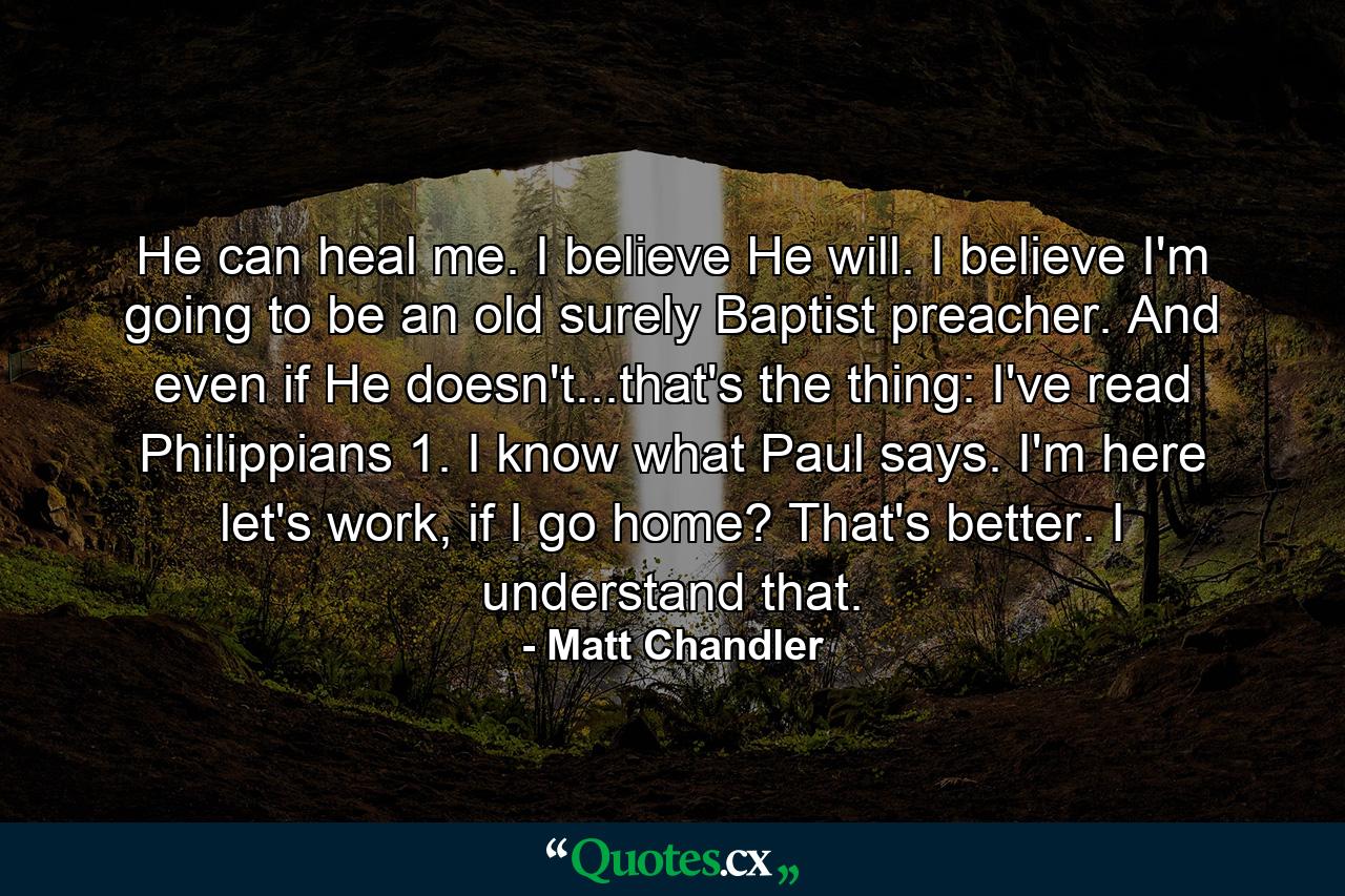 He can heal me. I believe He will. I believe I'm going to be an old surely Baptist preacher. And even if He doesn't...that's the thing: I've read Philippians 1. I know what Paul says. I'm here let's work, if I go home? That's better. I understand that. - Quote by Matt Chandler