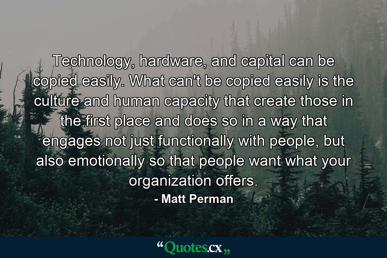 Technology, hardware, and capital can be copied easily. What can't be copied easily is the culture and human capacity that create those in the first place and does so in a way that engages not just functionally with people, but also emotionally so that people want what your organization offers. - Quote by Matt Perman