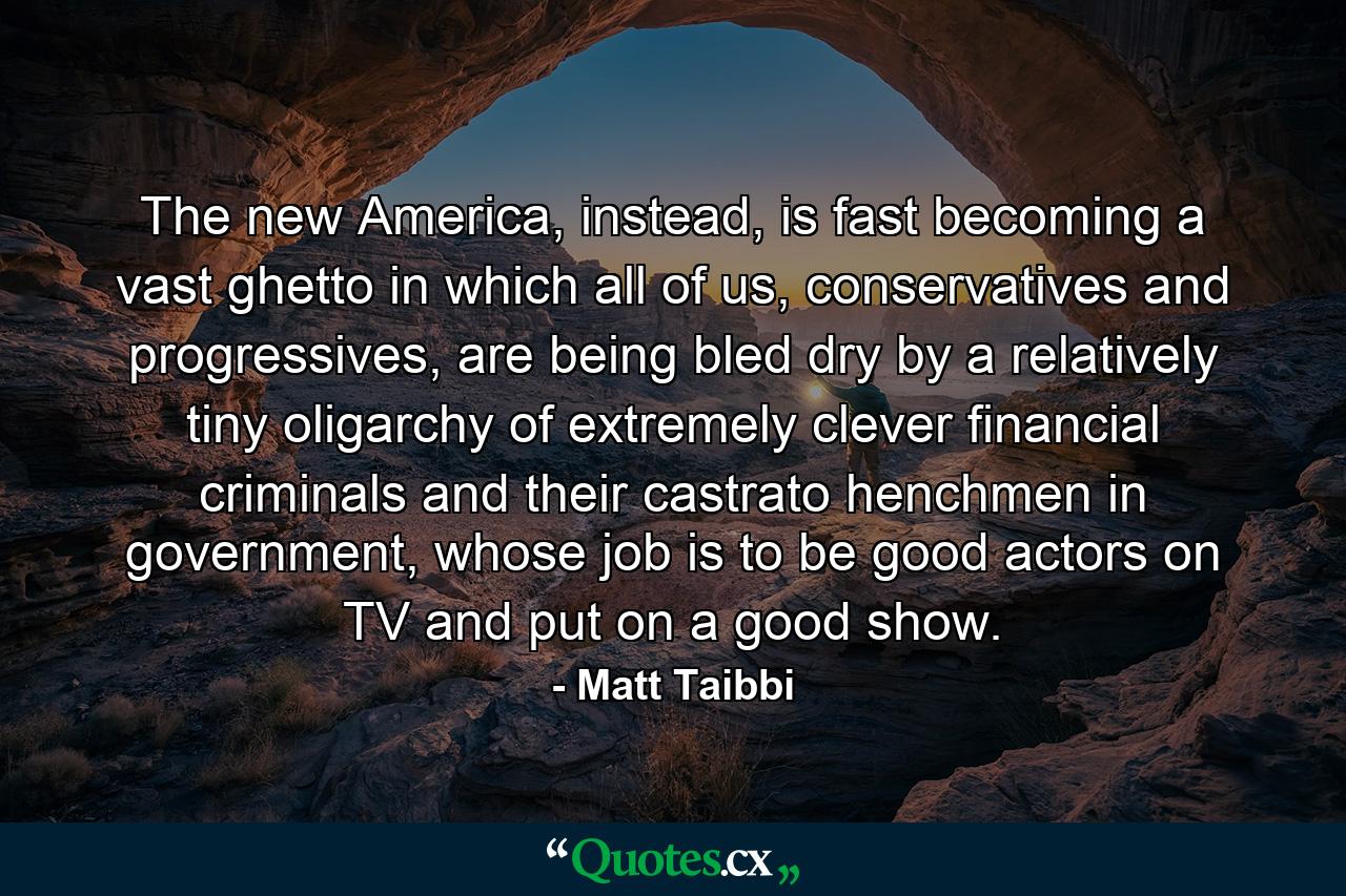 The new America, instead, is fast becoming a vast ghetto in which all of us, conservatives and progressives, are being bled dry by a relatively tiny oligarchy of extremely clever financial criminals and their castrato henchmen in government, whose job is to be good actors on TV and put on a good show. - Quote by Matt Taibbi