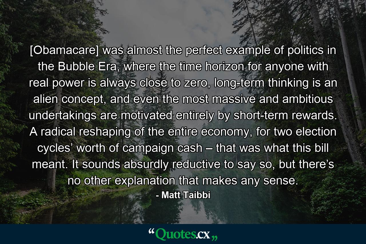 [Obamacare] was almost the perfect example of politics in the Bubble Era, where the time horizon for anyone with real power is always close to zero, long-term thinking is an alien concept, and even the most massive and ambitious undertakings are motivated entirely by short-term rewards. A radical reshaping of the entire economy, for two election cycles’ worth of campaign cash – that was what this bill meant. It sounds absurdly reductive to say so, but there’s no other explanation that makes any sense. - Quote by Matt Taibbi