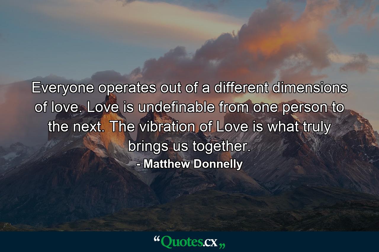 Everyone operates out of a different dimensions of love. Love is undefinable from one person to the next. The vibration of Love is what truly brings us together. - Quote by Matthew Donnelly