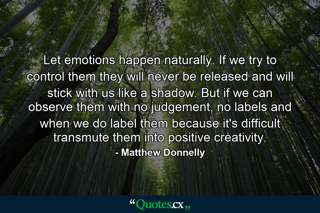 Let emotions happen naturally. If we try to control them they will never be released and will stick with us like a shadow. But if we can observe them with no judgement, no labels and when we do label them because it's difficult transmute them into positive creativity. - Quote by Matthew Donnelly