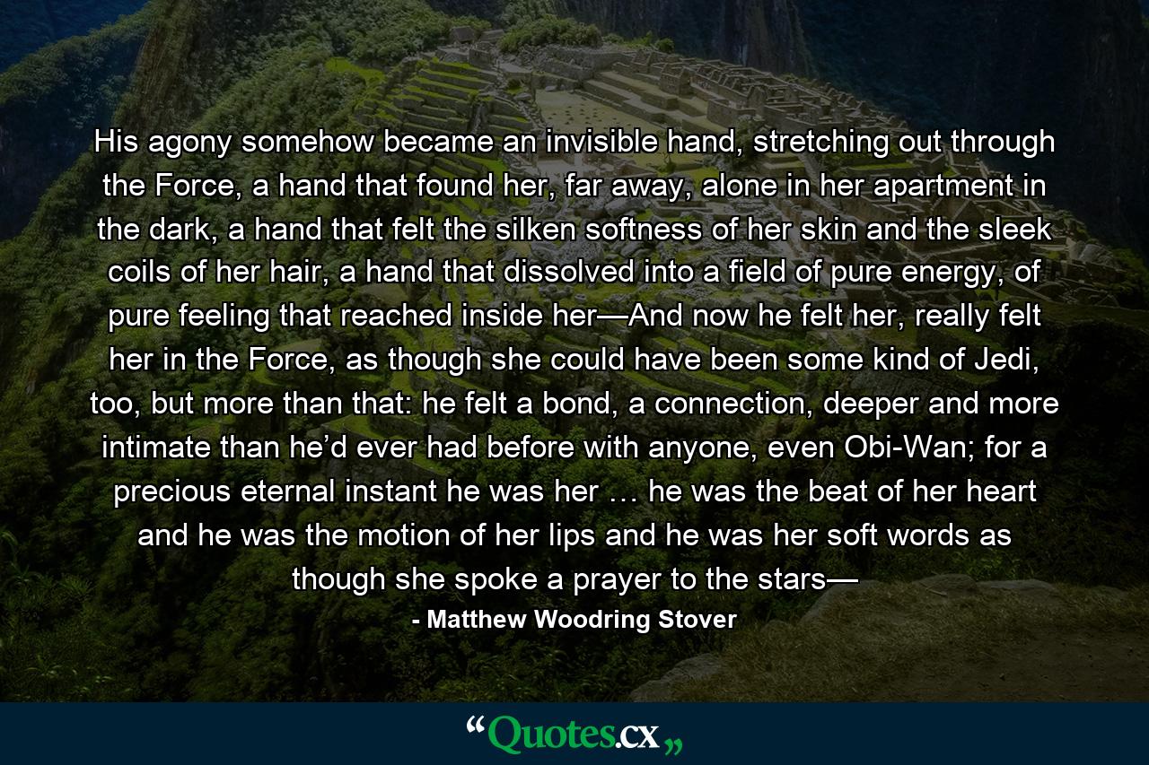 His agony somehow became an invisible hand, stretching out through the Force, a hand that found her, far away, alone in her apartment in the dark, a hand that felt the silken softness of her skin and the sleek coils of her hair, a hand that dissolved into a field of pure energy, of pure feeling that reached inside her—And now he felt her, really felt her in the Force, as though she could have been some kind of Jedi, too, but more than that: he felt a bond, a connection, deeper and more intimate than he’d ever had before with anyone, even Obi-Wan; for a precious eternal instant he was her … he was the beat of her heart and he was the motion of her lips and he was her soft words as though she spoke a prayer to the stars— - Quote by Matthew Woodring Stover