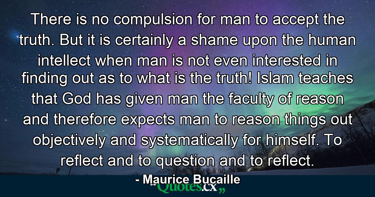 There is no compulsion for man to accept the truth. But it is certainly a shame upon the human intellect when man is not even interested in finding out as to what is the truth! Islam teaches that God has given man the faculty of reason and therefore expects man to reason things out objectively and systematically for himself. To reflect and to question and to reflect. - Quote by Maurice Bucaille