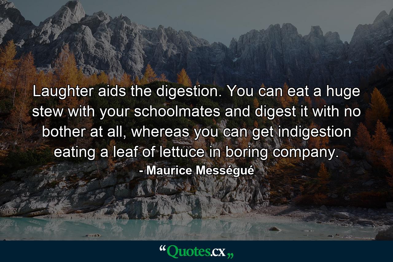 Laughter aids the digestion. You can eat a huge stew with your schoolmates and digest it with no bother at all, whereas you can get indigestion eating a leaf of lettuce in boring company. - Quote by Maurice Mességué