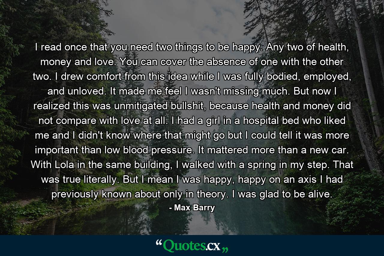 I read once that you need two things to be happy. Any two of health, money and love. You can cover the absence of one with the other two. I drew comfort from this idea while I was fully bodied, employed, and unloved. It made me feel I wasn't missing much. But now I realized this was unmitigated bullshit, because health and money did not compare with love at all. I had a girl in a hospital bed who liked me and I didn't know where that might go but I could tell it was more important than low blood pressure. It mattered more than a new car. With Lola in the same building, I walked with a spring in my step. That was true literally. But I mean I was happy, happy on an axis I had previously known about only in theory. I was glad to be alive. - Quote by Max Barry