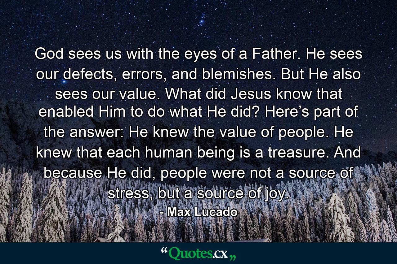 God sees us with the eyes of a Father. He sees our defects, errors, and blemishes. But He also sees our value. What did Jesus know that enabled Him to do what He did? Here’s part of the answer: He knew the value of people. He knew that each human being is a treasure. And because He did, people were not a source of stress, but a source of joy. - Quote by Max Lucado