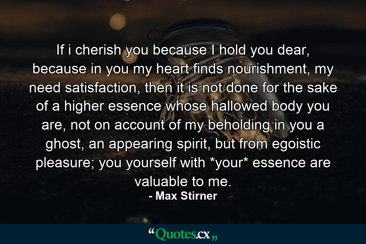 If i cherish you because I hold you dear, because in you my heart finds nourishment, my need satisfaction, then it is not done for the sake of a higher essence whose hallowed body you are, not on account of my beholding in you a ghost, an appearing spirit, but from egoistic pleasure; you yourself with *your* essence are valuable to me. - Quote by Max Stirner