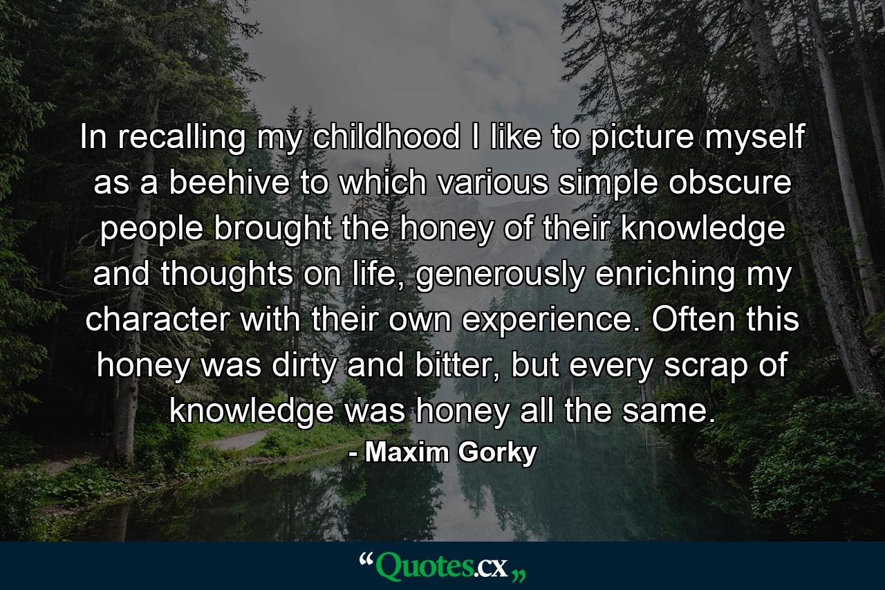 In recalling my childhood I like to picture myself as a beehive to which various simple obscure people brought the honey of their knowledge and thoughts on life, generously enriching my character with their own experience. Often this honey was dirty and bitter, but every scrap of knowledge was honey all the same. - Quote by Maxim Gorky