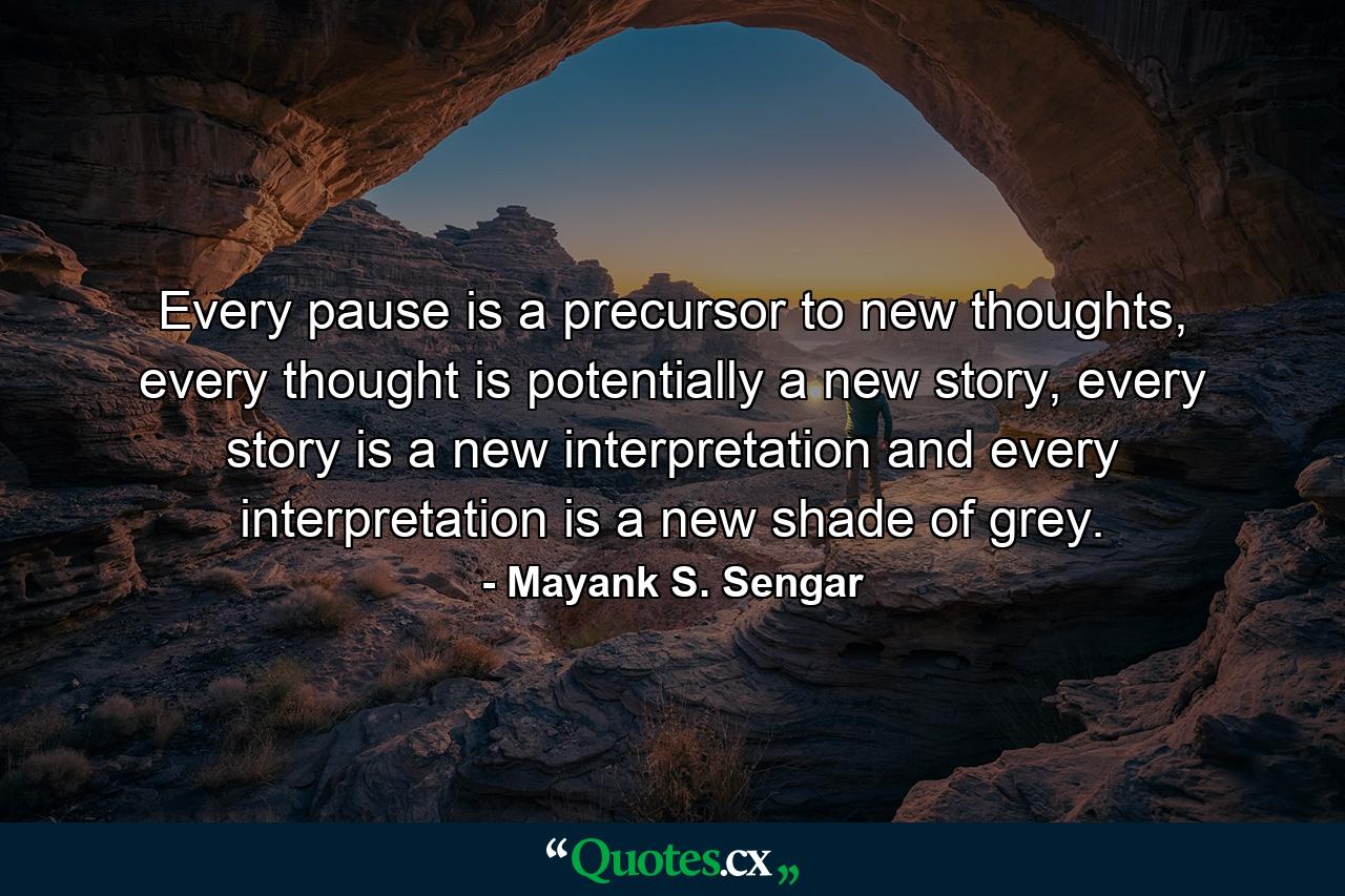 Every pause is a precursor to new thoughts, every thought is potentially a new story, every story is a new interpretation and every interpretation is a new shade of grey. - Quote by Mayank S. Sengar