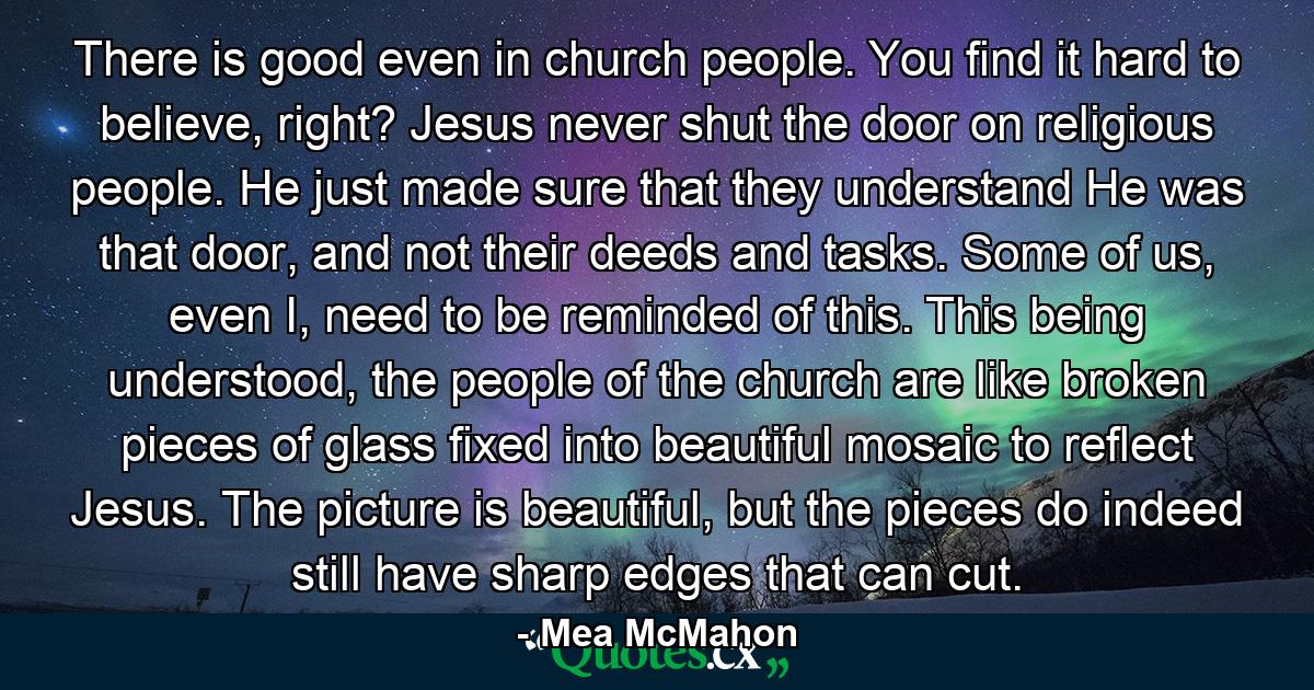 There is good even in church people. You find it hard to believe, right? Jesus never shut the door on religious people. He just made sure that they understand He was that door, and not their deeds and tasks. Some of us, even I, need to be reminded of this. This being understood, the people of the church are like broken pieces of glass fixed into beautiful mosaic to reflect Jesus. The picture is beautiful, but the pieces do indeed still have sharp edges that can cut. - Quote by Mea McMahon