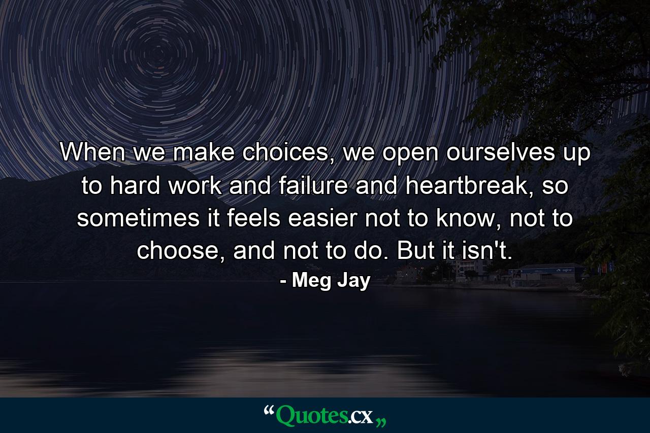 When we make choices, we open ourselves up to hard work and failure and heartbreak, so sometimes it feels easier not to know, not to choose, and not to do. But it isn't. - Quote by Meg Jay