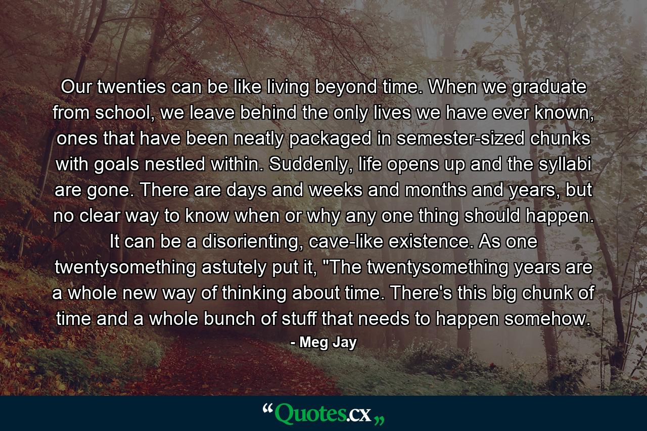 Our twenties can be like living beyond time. When we graduate from school, we leave behind the only lives we have ever known, ones that have been neatly packaged in semester-sized chunks with goals nestled within. Suddenly, life opens up and the syllabi are gone. There are days and weeks and months and years, but no clear way to know when or why any one thing should happen. It can be a disorienting, cave-like existence. As one twentysomething astutely put it, 