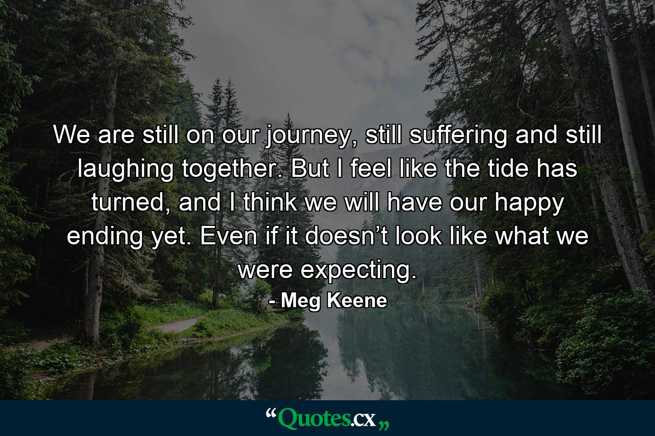 We are still on our journey, still suffering and still laughing together. But I feel like the tide has turned, and I think we will have our happy ending yet. Even if it doesn’t look like what we were expecting. - Quote by Meg Keene