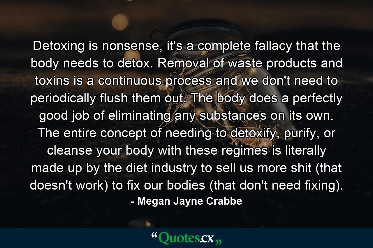 Detoxing is nonsense, it's a complete fallacy that the body needs to detox. Removal of waste products and toxins is a continuous process and we don't need to periodically flush them out. The body does a perfectly good job of eliminating any substances on its own. The entire concept of needing to detoxify, purify, or cleanse your body with these regimes is literally made up by the diet industry to sell us more shit (that doesn't work) to fix our bodies (that don't need fixing). - Quote by Megan Jayne Crabbe