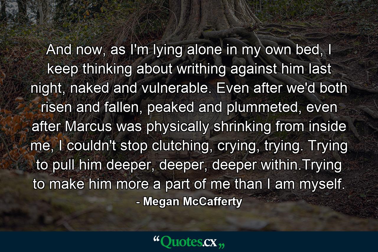 And now, as I'm lying alone in my own bed, I keep thinking about writhing against him last night, naked and vulnerable. Even after we'd both risen and fallen, peaked and plummeted, even after Marcus was physically shrinking from inside me, I couldn't stop clutching, crying, trying. Trying to pull him deeper, deeper, deeper within.Trying to make him more a part of me than I am myself. - Quote by Megan McCafferty