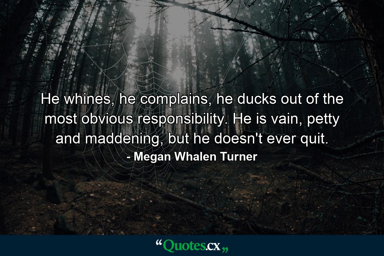 He whines, he complains, he ducks out of the most obvious responsibility. He is vain, petty and maddening, but he doesn't ever quit. - Quote by Megan Whalen Turner