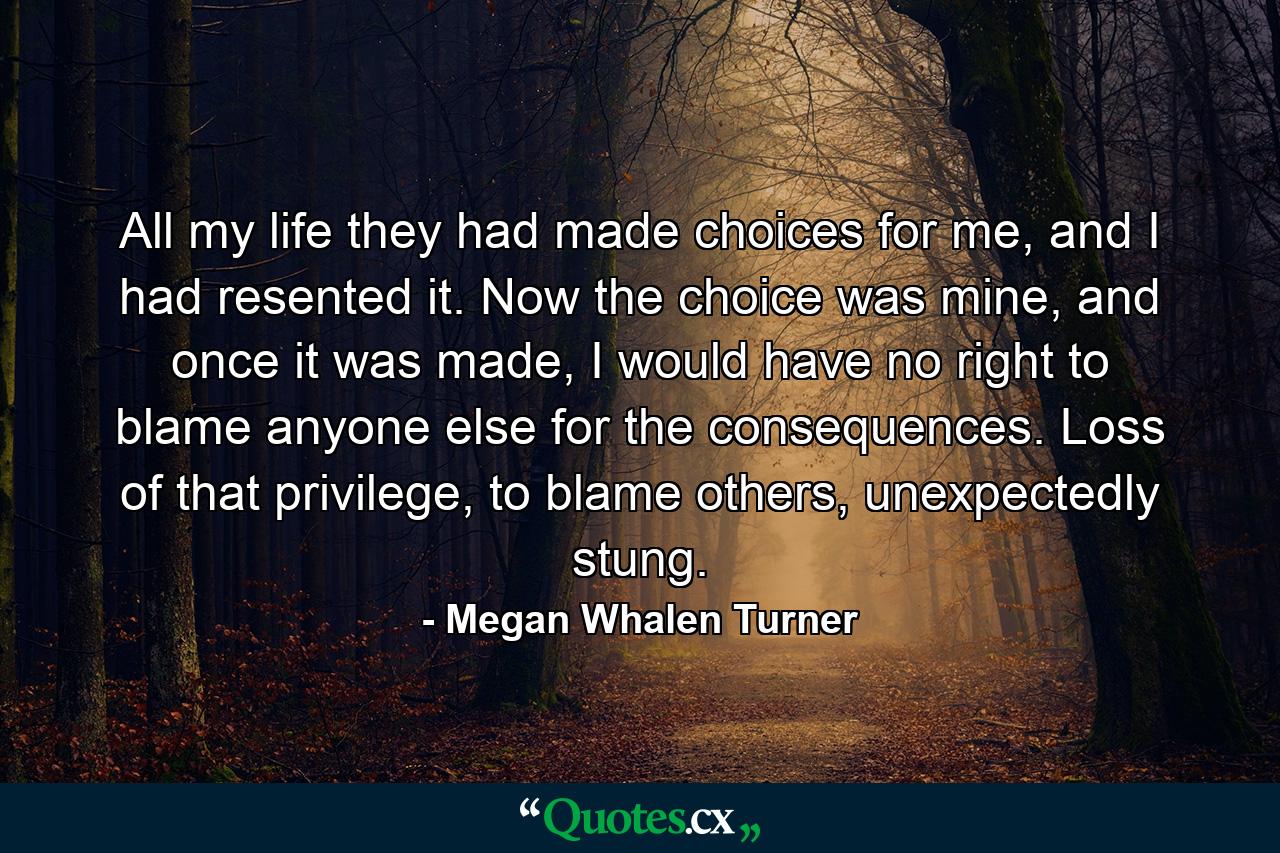 All my life they had made choices for me, and I had resented it. Now the choice was mine, and once it was made, I would have no right to blame anyone else for the consequences. Loss of that privilege, to blame others, unexpectedly stung. - Quote by Megan Whalen Turner