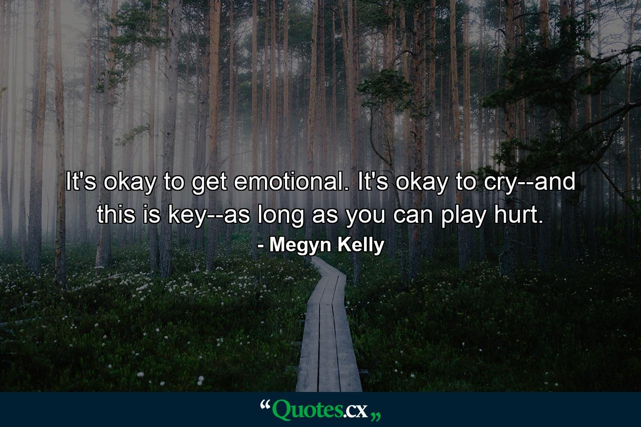 It's okay to get emotional. It's okay to cry--and this is key--as long as you can play hurt. - Quote by Megyn Kelly