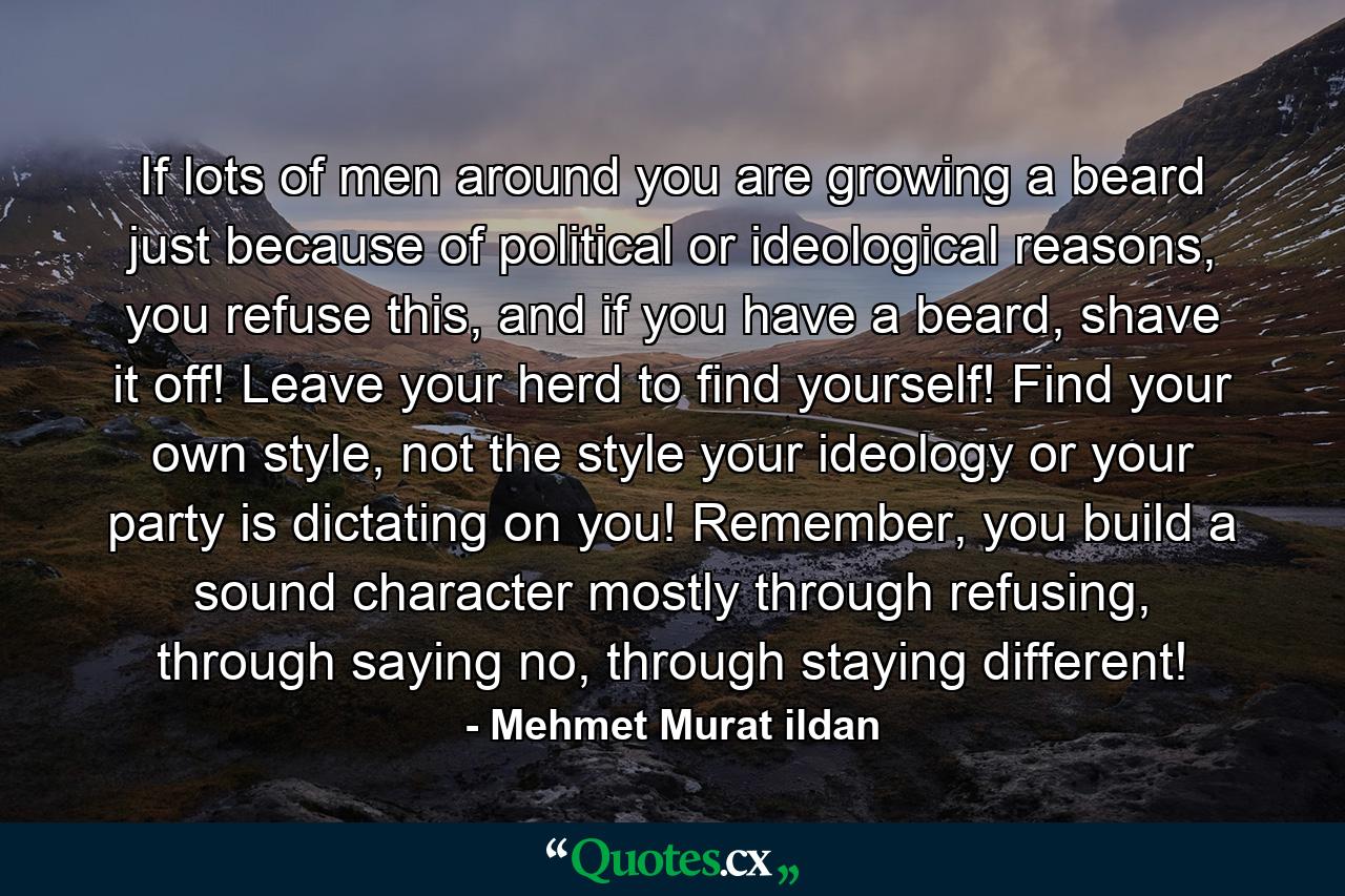 If lots of men around you are growing a beard just because of political or ideological reasons, you refuse this, and if you have a beard, shave it off! Leave your herd to find yourself! Find your own style, not the style your ideology or your party is dictating on you! Remember, you build a sound character mostly through refusing, through saying no, through staying different! - Quote by Mehmet Murat ildan