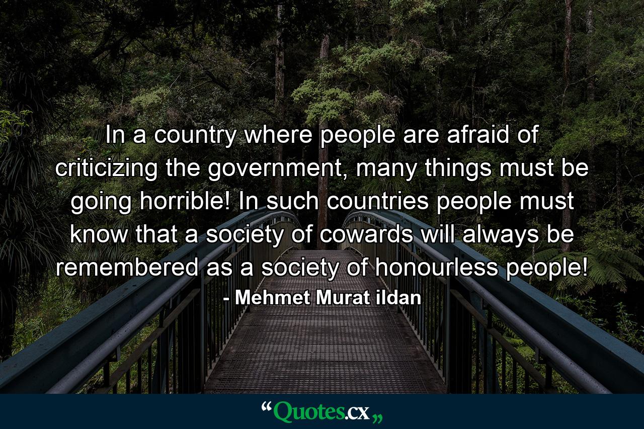 In a country where people are afraid of criticizing the government, many things must be going horrible! In such countries people must know that a society of cowards will always be remembered as a society of honourless people! - Quote by Mehmet Murat ildan