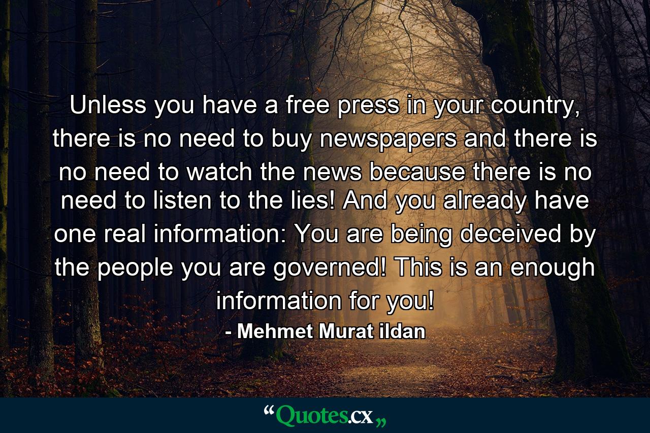 Unless you have a free press in your country, there is no need to buy newspapers and there is no need to watch the news because there is no need to listen to the lies! And you already have one real information: You are being deceived by the people you are governed! This is an enough information for you! - Quote by Mehmet Murat ildan