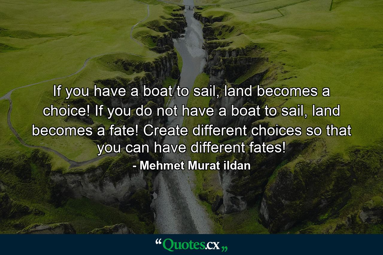 If you have a boat to sail, land becomes a choice! If you do not have a boat to sail, land becomes a fate! Create different choices so that you can have different fates! - Quote by Mehmet Murat ildan