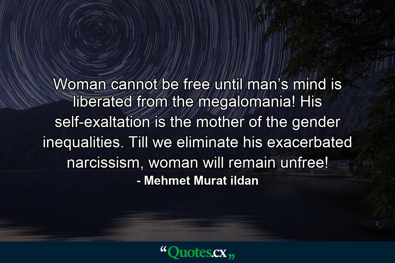 Woman cannot be free until man’s mind is liberated from the megalomania! His self-exaltation is the mother of the gender inequalities. Till we eliminate his exacerbated narcissism, woman will remain unfree! - Quote by Mehmet Murat ildan